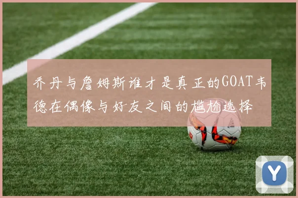 乔丹与詹姆斯谁才是真正的GOAT韦德在偶像与好友之间的尴尬选择